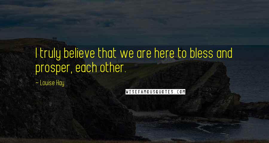 Louise Hay Quotes: I truly believe that we are here to bless and prosper, each other.