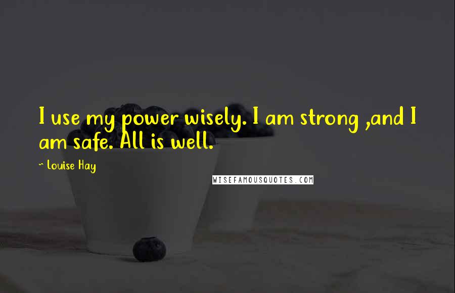 Louise Hay Quotes: I use my power wisely. I am strong ,and I am safe. All is well.