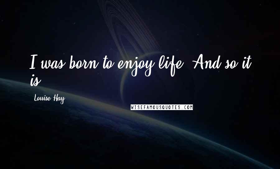 Louise Hay Quotes: I was born to enjoy life. And so it is.