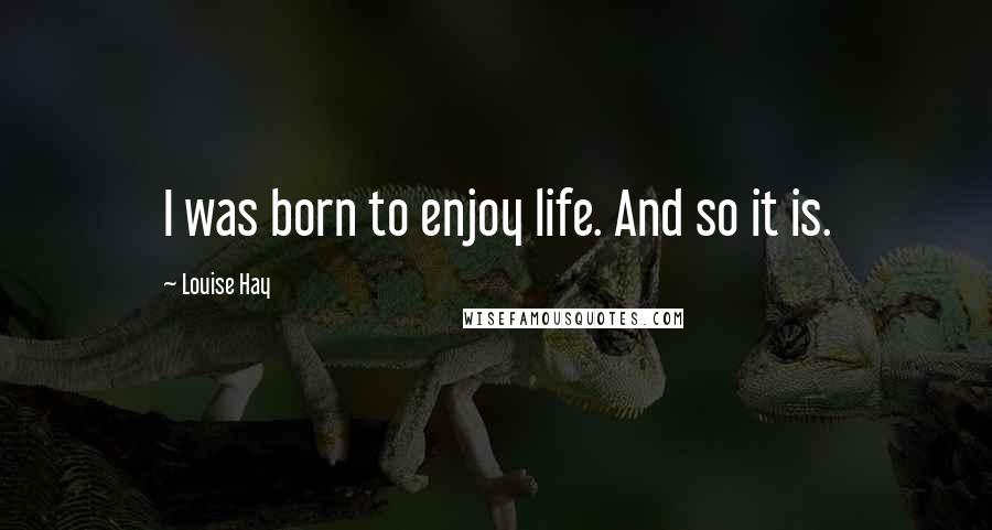 Louise Hay Quotes: I was born to enjoy life. And so it is.