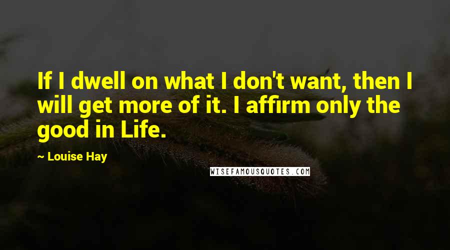 Louise Hay Quotes: If I dwell on what I don't want, then I will get more of it. I affirm only the good in Life.