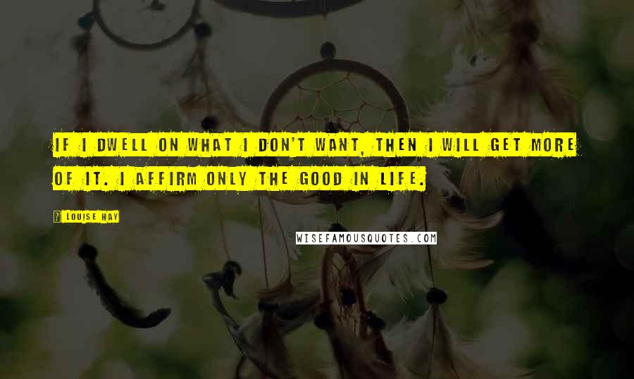 Louise Hay Quotes: If I dwell on what I don't want, then I will get more of it. I affirm only the good in Life.