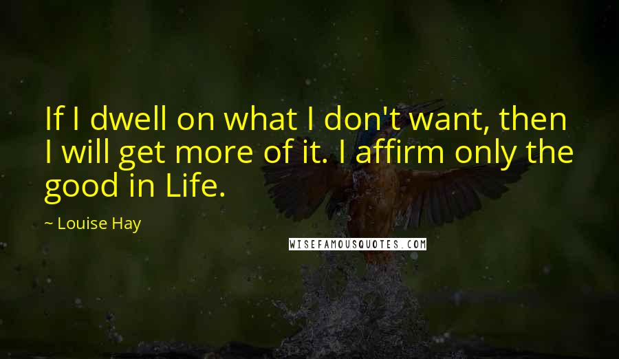 Louise Hay Quotes: If I dwell on what I don't want, then I will get more of it. I affirm only the good in Life.