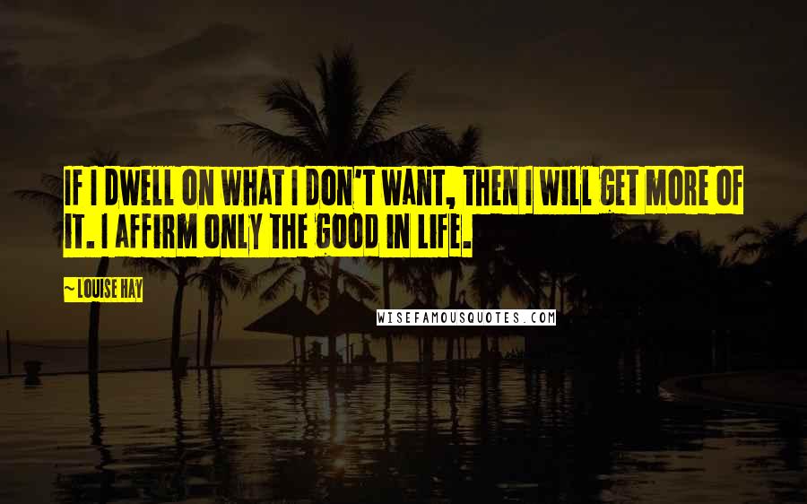 Louise Hay Quotes: If I dwell on what I don't want, then I will get more of it. I affirm only the good in Life.