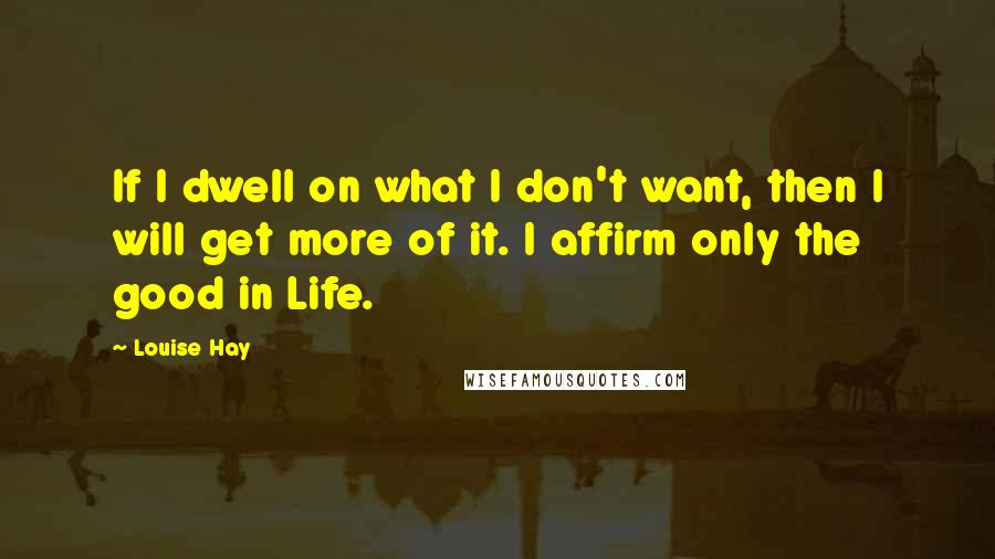 Louise Hay Quotes: If I dwell on what I don't want, then I will get more of it. I affirm only the good in Life.