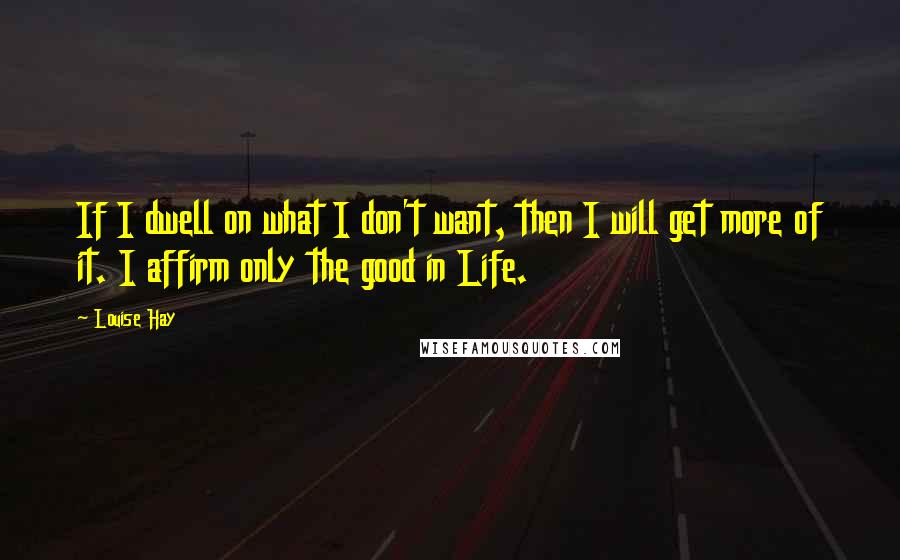 Louise Hay Quotes: If I dwell on what I don't want, then I will get more of it. I affirm only the good in Life.