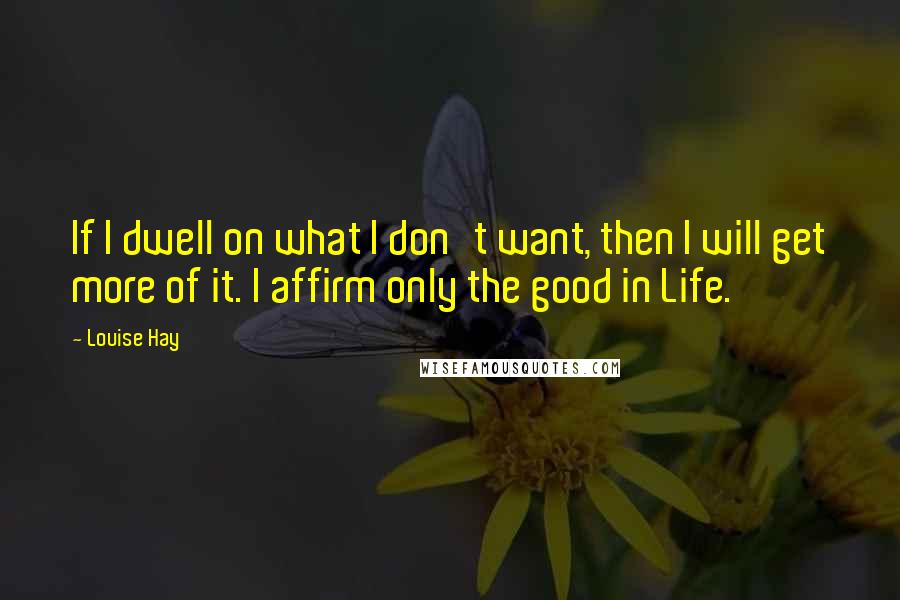 Louise Hay Quotes: If I dwell on what I don't want, then I will get more of it. I affirm only the good in Life.