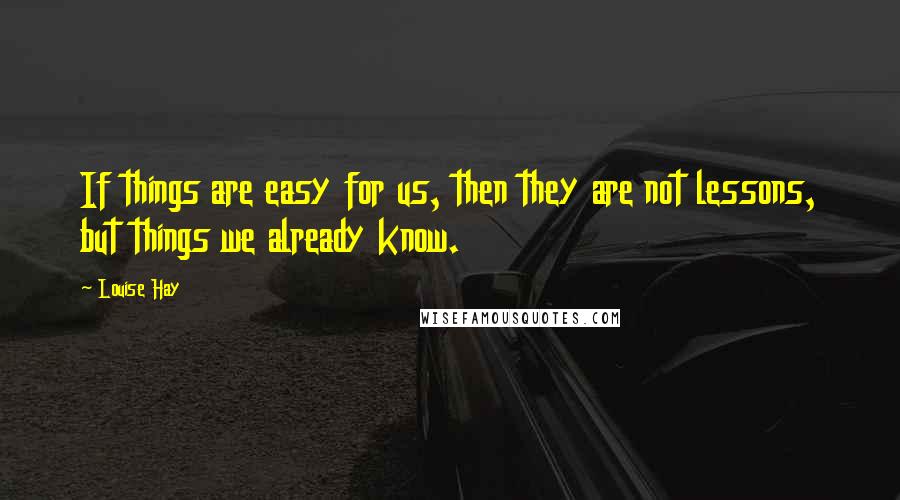 Louise Hay Quotes: If things are easy for us, then they are not lessons, but things we already know.