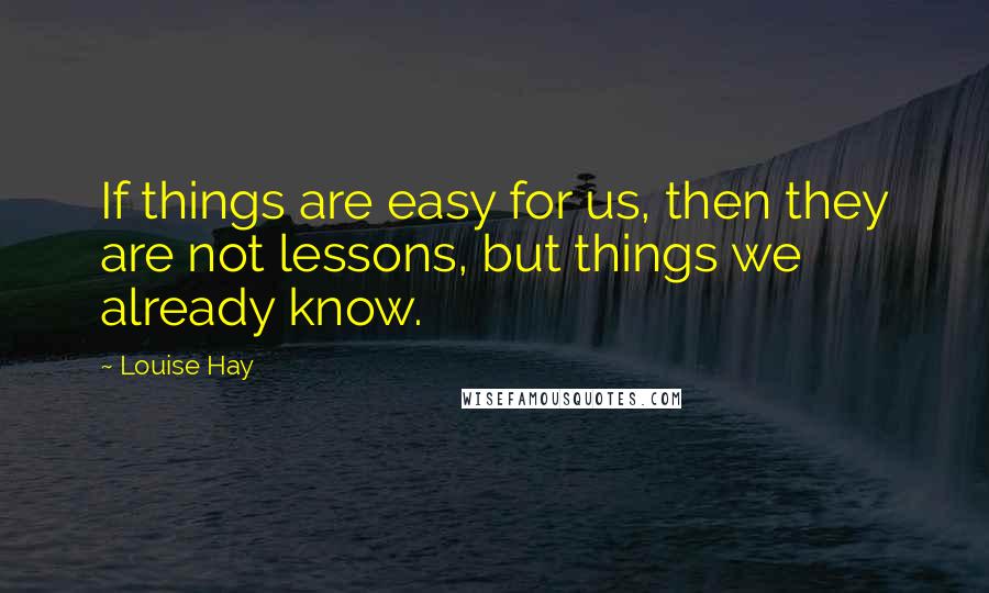 Louise Hay Quotes: If things are easy for us, then they are not lessons, but things we already know.