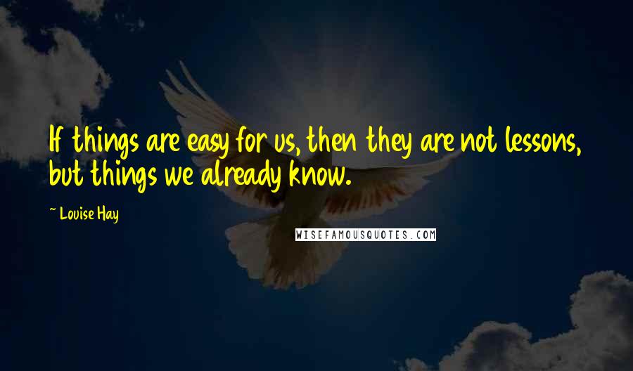 Louise Hay Quotes: If things are easy for us, then they are not lessons, but things we already know.