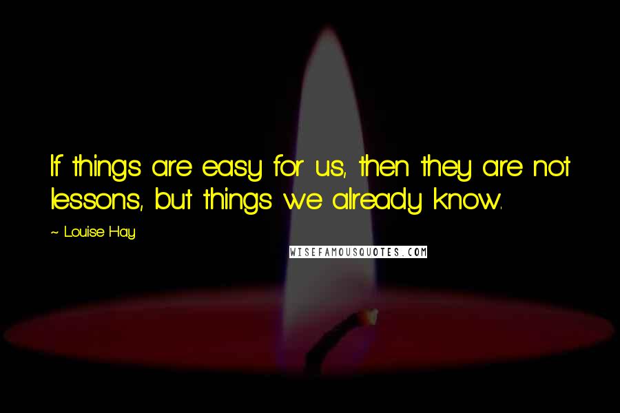 Louise Hay Quotes: If things are easy for us, then they are not lessons, but things we already know.