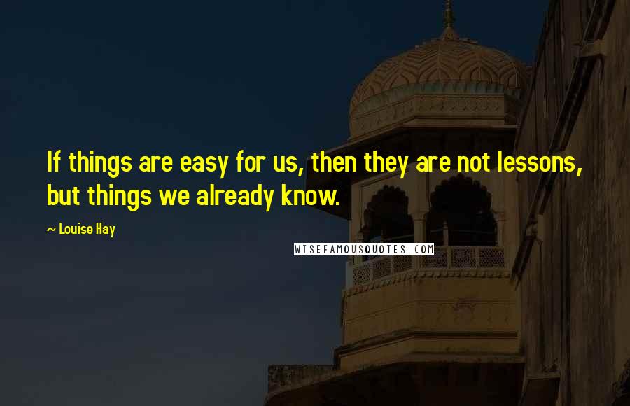 Louise Hay Quotes: If things are easy for us, then they are not lessons, but things we already know.