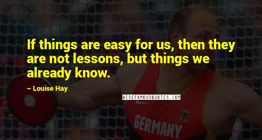 Louise Hay Quotes: If things are easy for us, then they are not lessons, but things we already know.