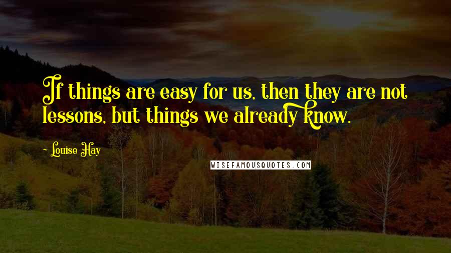 Louise Hay Quotes: If things are easy for us, then they are not lessons, but things we already know.