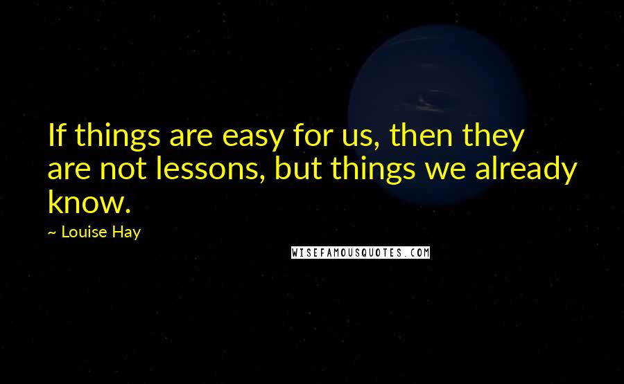 Louise Hay Quotes: If things are easy for us, then they are not lessons, but things we already know.