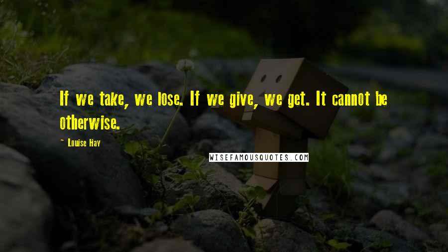 Louise Hay Quotes: If we take, we lose. If we give, we get. It cannot be otherwise.