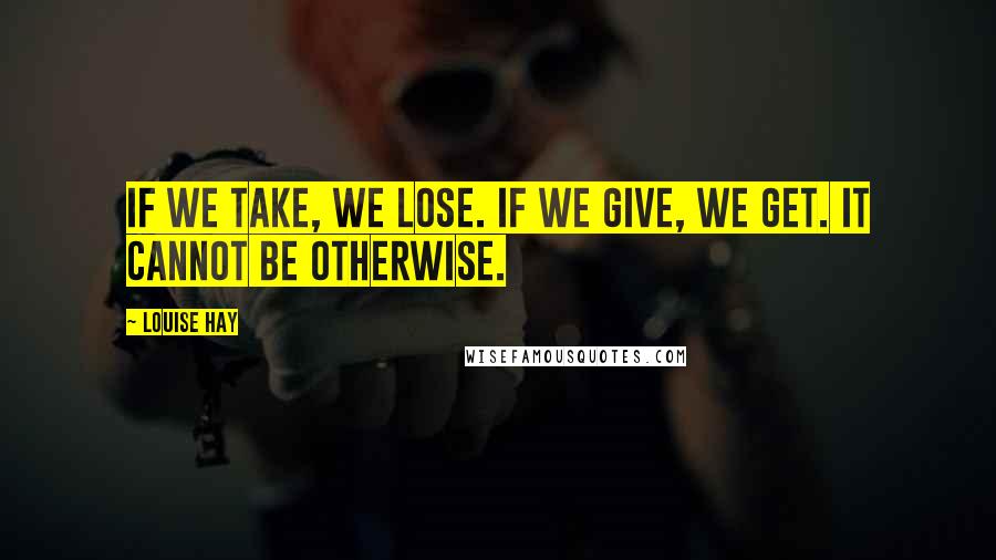 Louise Hay Quotes: If we take, we lose. If we give, we get. It cannot be otherwise.