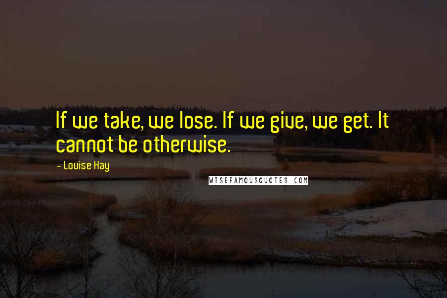 Louise Hay Quotes: If we take, we lose. If we give, we get. It cannot be otherwise.