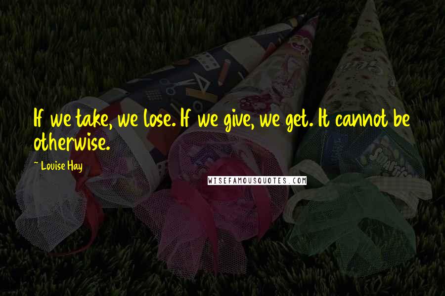 Louise Hay Quotes: If we take, we lose. If we give, we get. It cannot be otherwise.