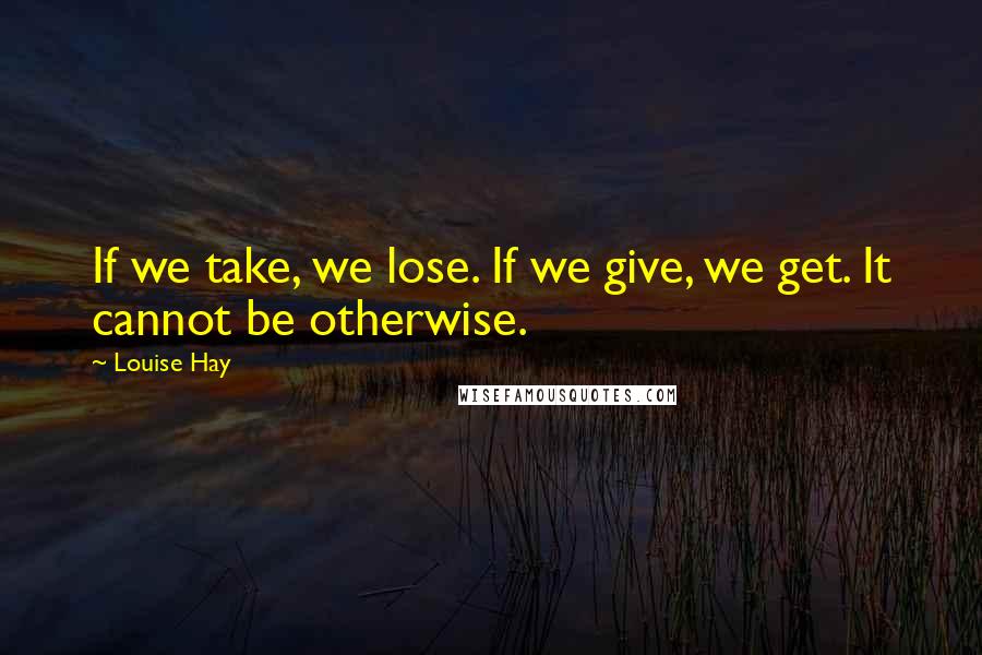 Louise Hay Quotes: If we take, we lose. If we give, we get. It cannot be otherwise.