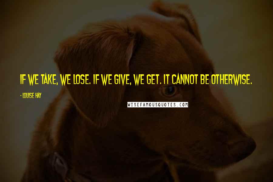 Louise Hay Quotes: If we take, we lose. If we give, we get. It cannot be otherwise.