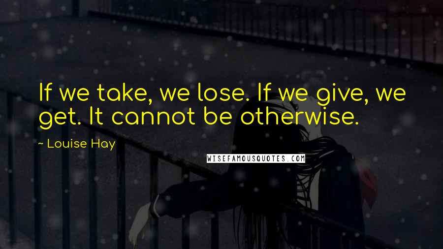 Louise Hay Quotes: If we take, we lose. If we give, we get. It cannot be otherwise.