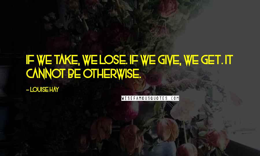 Louise Hay Quotes: If we take, we lose. If we give, we get. It cannot be otherwise.