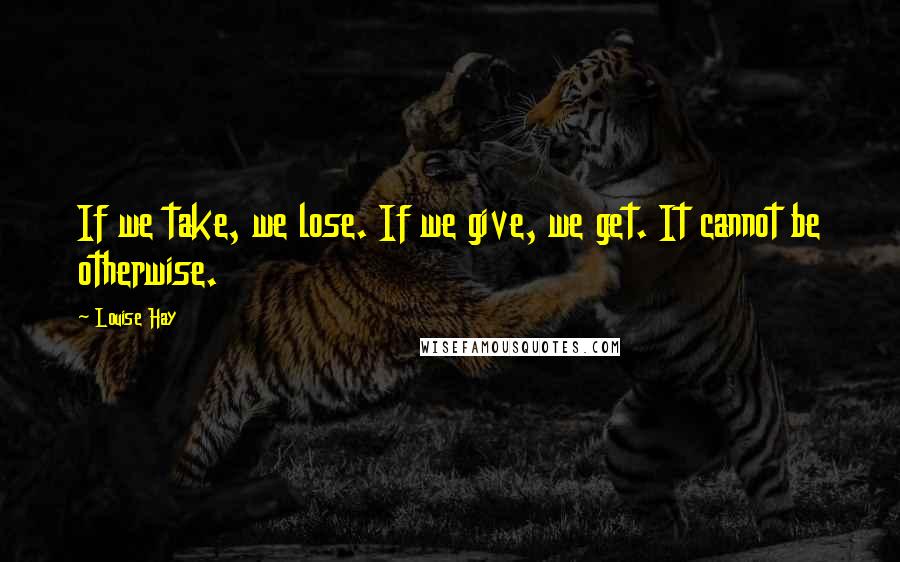 Louise Hay Quotes: If we take, we lose. If we give, we get. It cannot be otherwise.