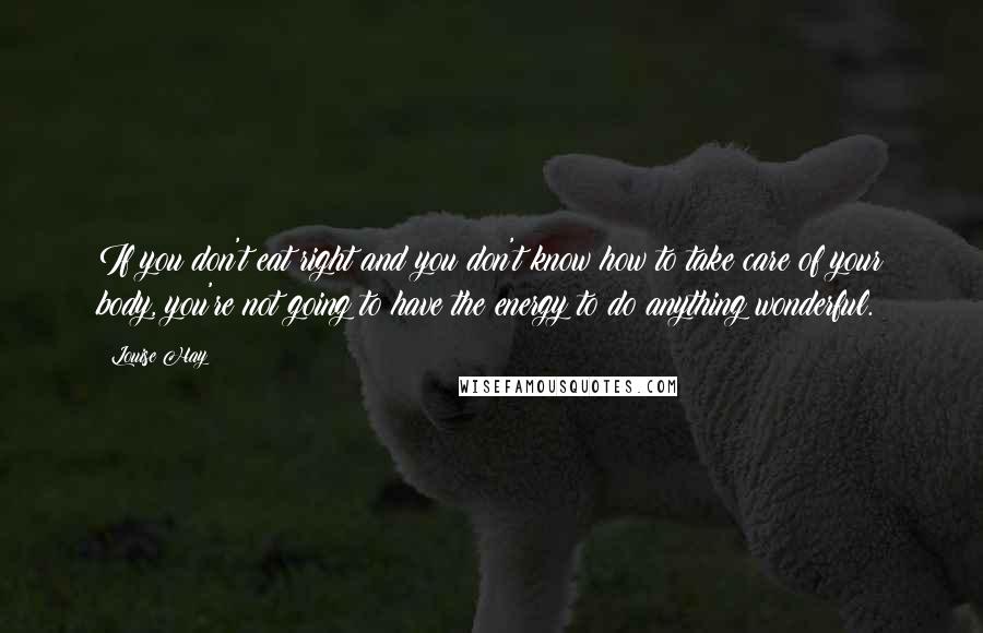 Louise Hay Quotes: If you don't eat right and you don't know how to take care of your body, you're not going to have the energy to do anything wonderful.