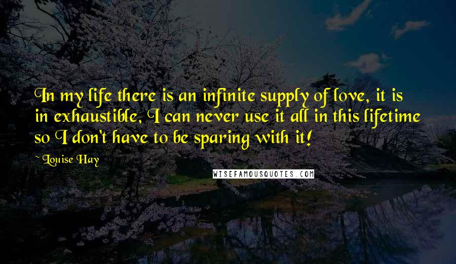 Louise Hay Quotes: In my life there is an infinite supply of love, it is in exhaustible, I can never use it all in this lifetime so I don't have to be sparing with it!