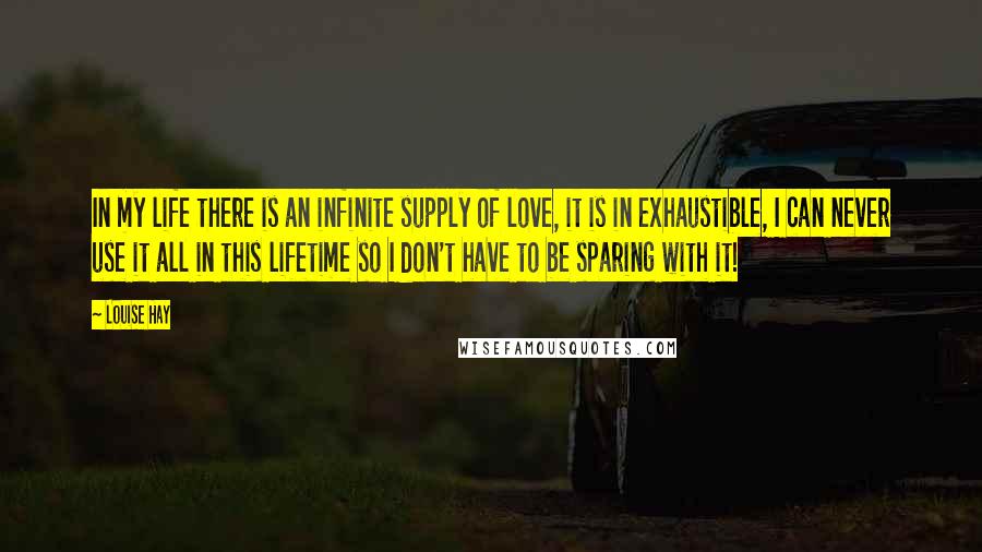 Louise Hay Quotes: In my life there is an infinite supply of love, it is in exhaustible, I can never use it all in this lifetime so I don't have to be sparing with it!