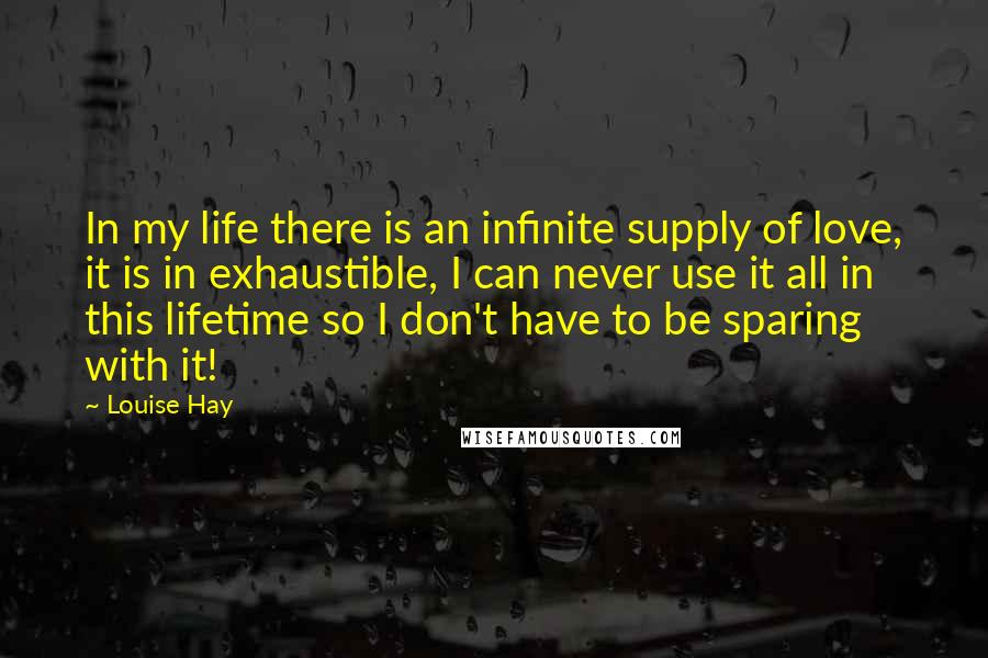 Louise Hay Quotes: In my life there is an infinite supply of love, it is in exhaustible, I can never use it all in this lifetime so I don't have to be sparing with it!