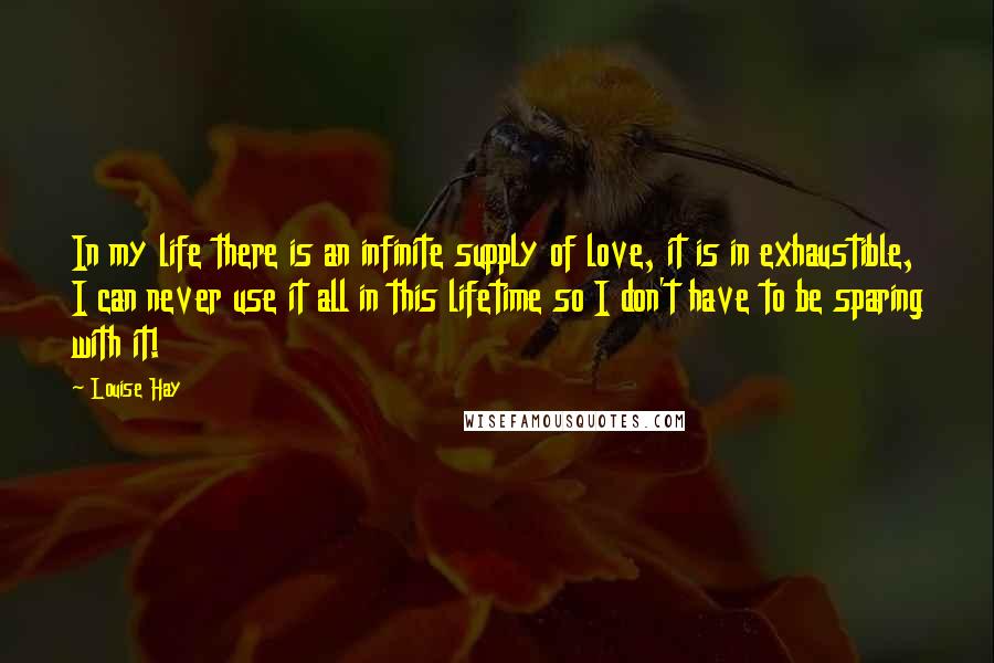 Louise Hay Quotes: In my life there is an infinite supply of love, it is in exhaustible, I can never use it all in this lifetime so I don't have to be sparing with it!