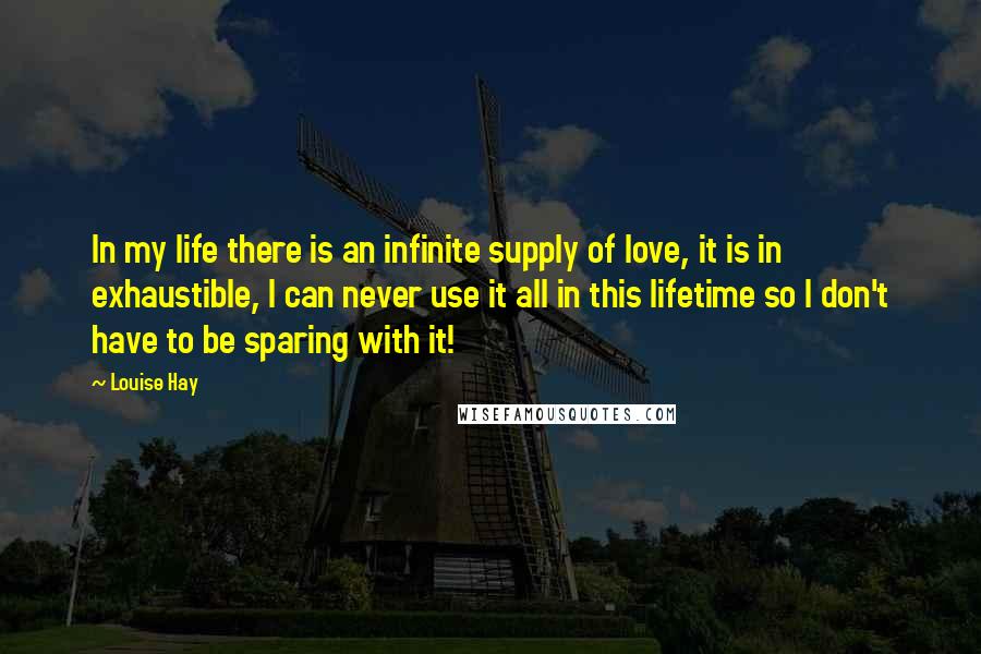 Louise Hay Quotes: In my life there is an infinite supply of love, it is in exhaustible, I can never use it all in this lifetime so I don't have to be sparing with it!