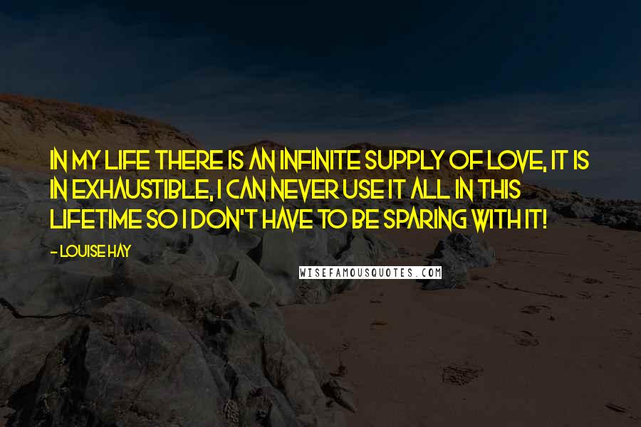 Louise Hay Quotes: In my life there is an infinite supply of love, it is in exhaustible, I can never use it all in this lifetime so I don't have to be sparing with it!