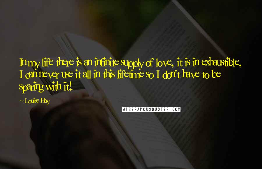 Louise Hay Quotes: In my life there is an infinite supply of love, it is in exhaustible, I can never use it all in this lifetime so I don't have to be sparing with it!