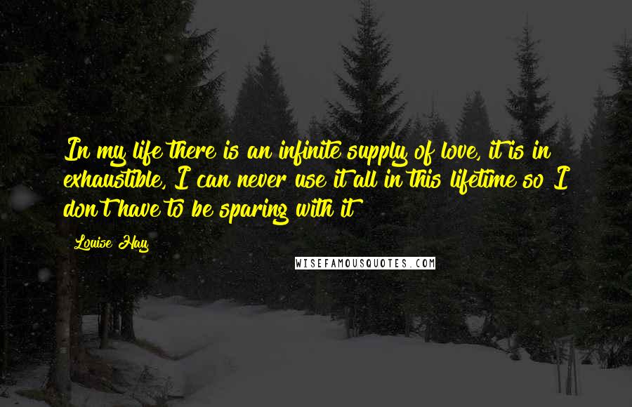 Louise Hay Quotes: In my life there is an infinite supply of love, it is in exhaustible, I can never use it all in this lifetime so I don't have to be sparing with it!