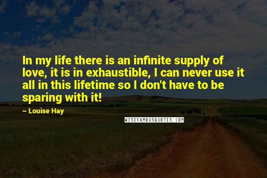 Louise Hay Quotes: In my life there is an infinite supply of love, it is in exhaustible, I can never use it all in this lifetime so I don't have to be sparing with it!