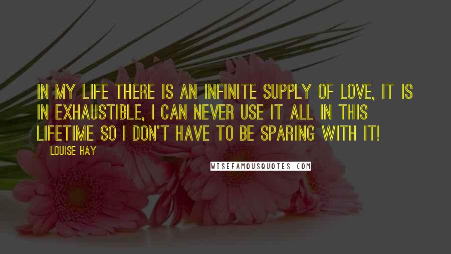 Louise Hay Quotes: In my life there is an infinite supply of love, it is in exhaustible, I can never use it all in this lifetime so I don't have to be sparing with it!