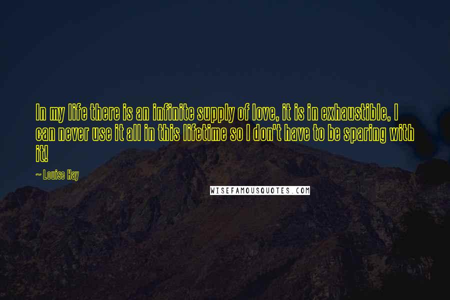 Louise Hay Quotes: In my life there is an infinite supply of love, it is in exhaustible, I can never use it all in this lifetime so I don't have to be sparing with it!