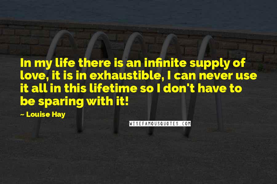 Louise Hay Quotes: In my life there is an infinite supply of love, it is in exhaustible, I can never use it all in this lifetime so I don't have to be sparing with it!