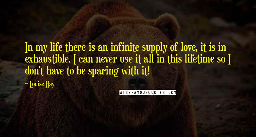 Louise Hay Quotes: In my life there is an infinite supply of love, it is in exhaustible, I can never use it all in this lifetime so I don't have to be sparing with it!