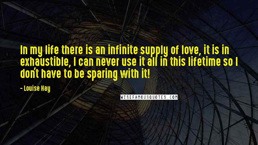 Louise Hay Quotes: In my life there is an infinite supply of love, it is in exhaustible, I can never use it all in this lifetime so I don't have to be sparing with it!