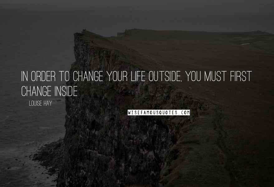 Louise Hay Quotes: In order to change your life outside, you must first change inside