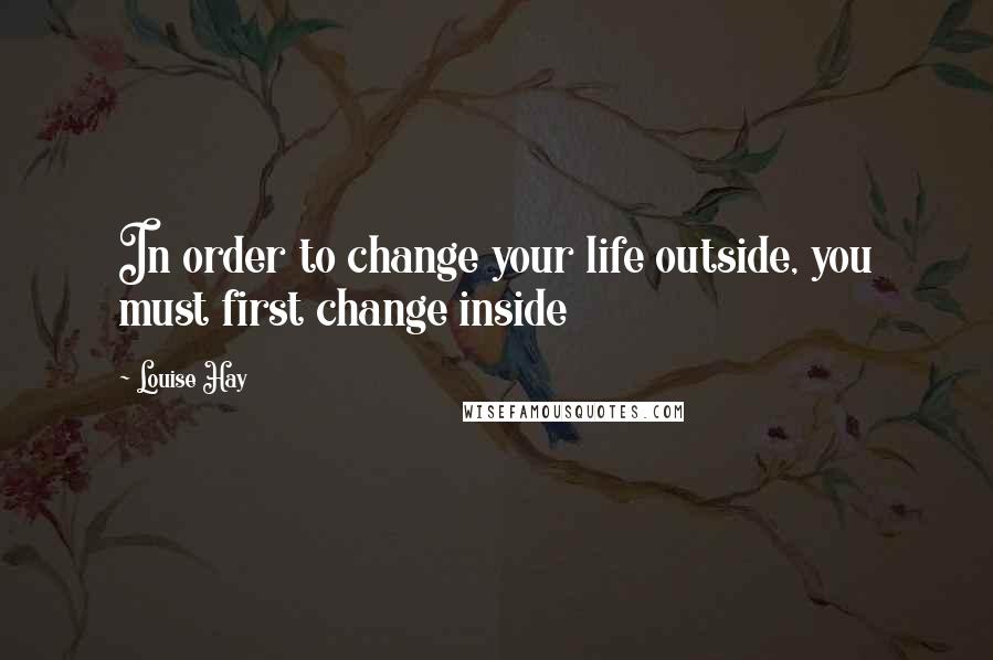 Louise Hay Quotes: In order to change your life outside, you must first change inside