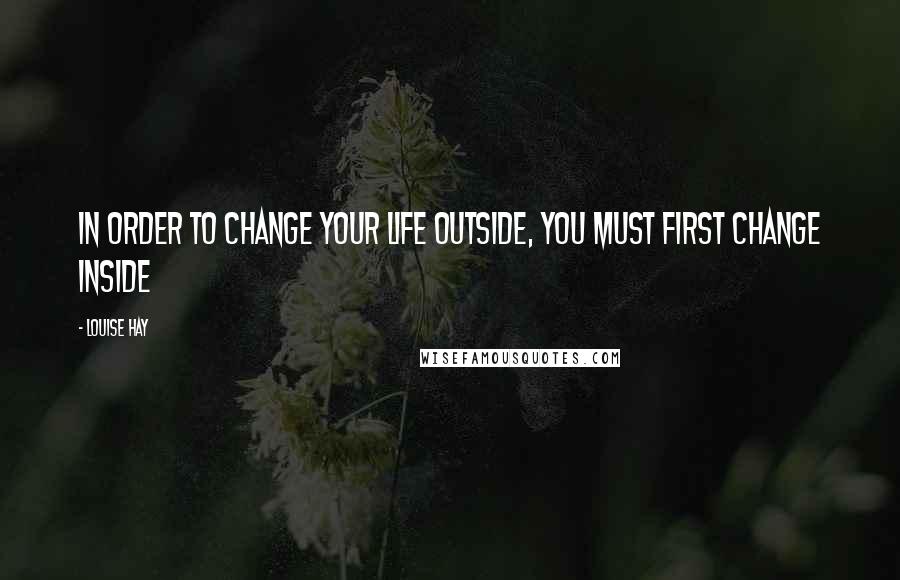 Louise Hay Quotes: In order to change your life outside, you must first change inside