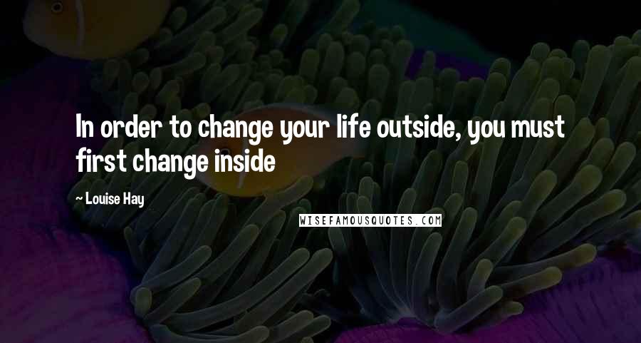 Louise Hay Quotes: In order to change your life outside, you must first change inside