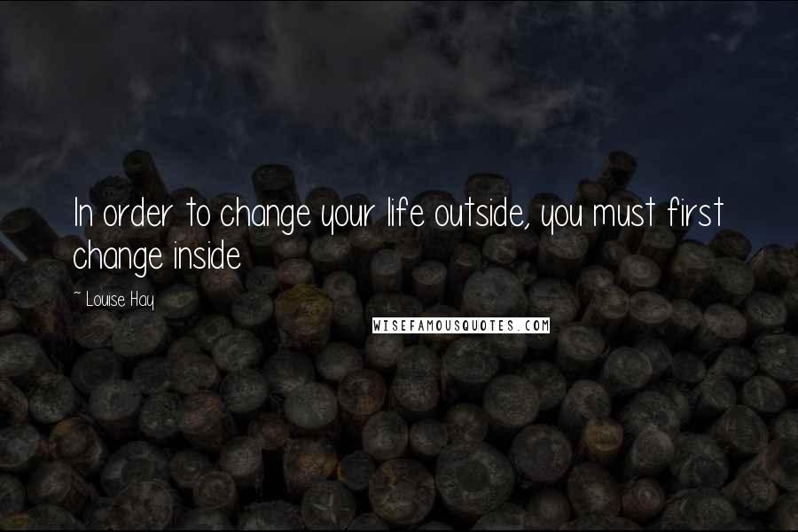 Louise Hay Quotes: In order to change your life outside, you must first change inside