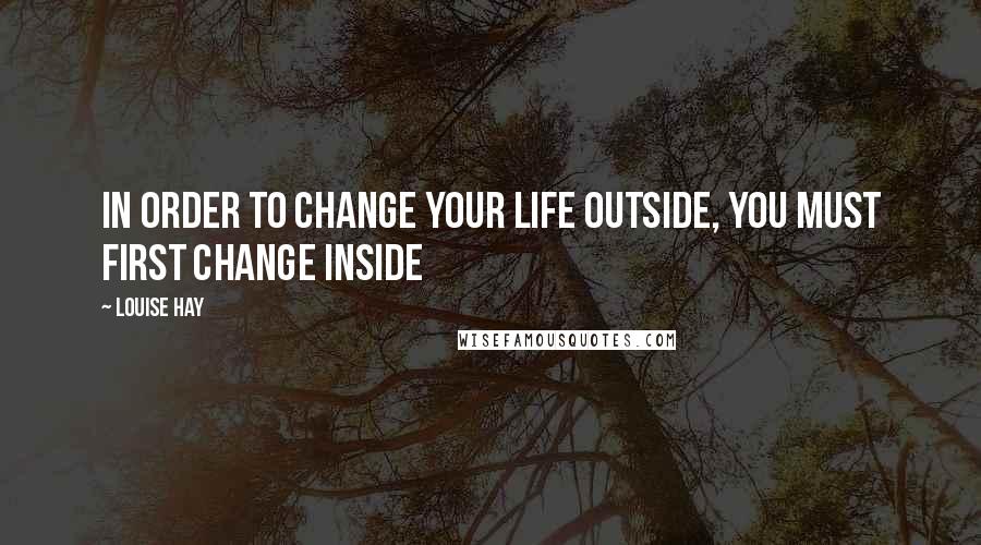 Louise Hay Quotes: In order to change your life outside, you must first change inside