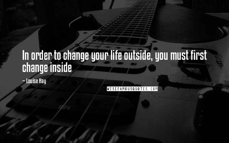 Louise Hay Quotes: In order to change your life outside, you must first change inside